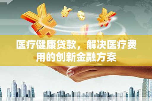 江都医疗健康贷款，解决医疗费用的创新金融方案
